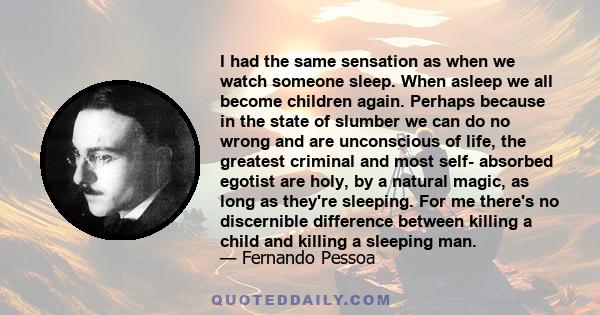 I had the same sensation as when we watch someone sleep. When asleep we all become children again. Perhaps because in the state of slumber we can do no wrong and are unconscious of life, the greatest criminal and most