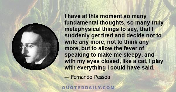 I have at this moment so many fundamental thoughts, so many truly metaphysical things to say, that I suddenly get tired and decide not to write any more, not to think any more, but to allow the fever of speaking to make 