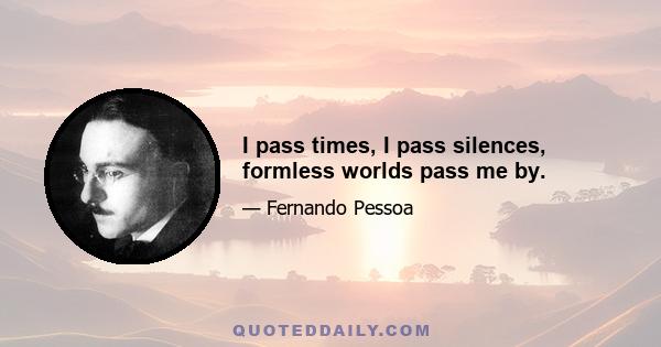 I pass times, I pass silences, formless worlds pass me by.