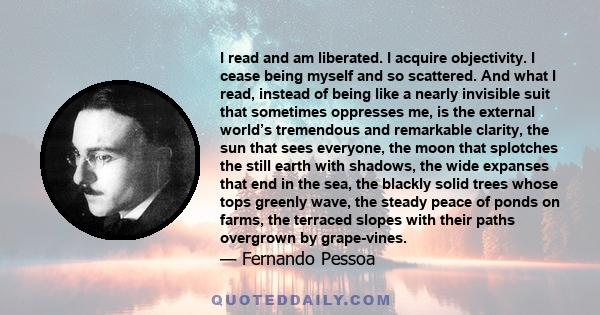 I read and am liberated. I acquire objectivity. I cease being myself and so scattered. And what I read, instead of being like a nearly invisible suit that sometimes oppresses me, is the external world’s tremendous and