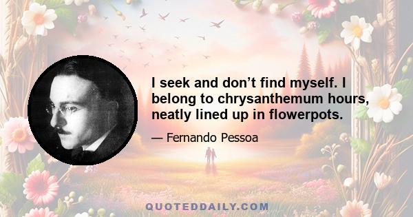 I seek and don’t find myself. I belong to chrysanthemum hours, neatly lined up in flowerpots.