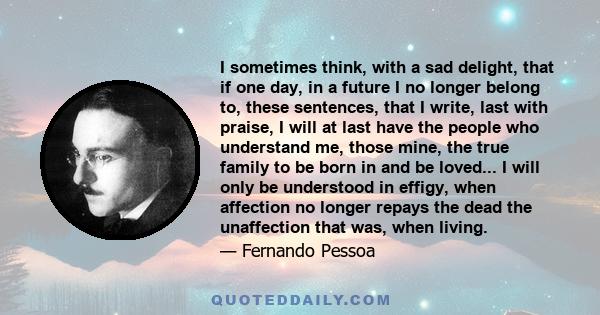 I sometimes think, with a sad delight, that if one day, in a future I no longer belong to, these sentences, that I write, last with praise, I will at last have the people who understand me, those mine, the true family