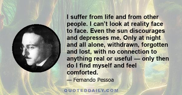 I suffer from life and from other people. I can’t look at reality face to face. Even the sun discourages and depresses me. Only at night and all alone, withdrawn, forgotten and lost, with no connection to anything real