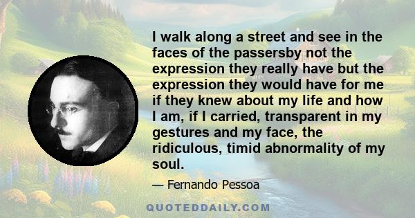 I walk along a street and see in the faces of the passersby not the expression they really have but the expression they would have for me if they knew about my life and how I am, if I carried, transparent in my gestures 