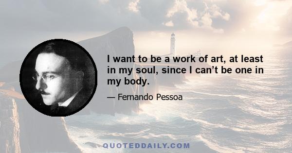 I want to be a work of art, at least in my soul, since I can’t be one in my body.