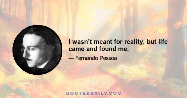 I wasn’t meant for reality, but life came and found me.