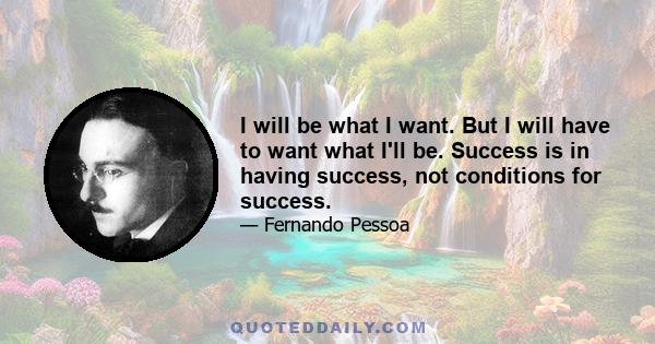 I will be what I want. But I will have to want what I'll be. Success is in having success, not conditions for success.