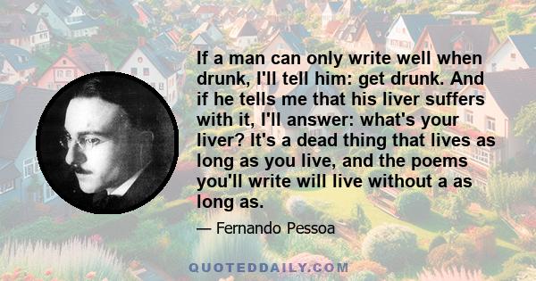 If a man can only write well when drunk, I'll tell him: get drunk. And if he tells me that his liver suffers with it, I'll answer: what's your liver? It's a dead thing that lives as long as you live, and the poems