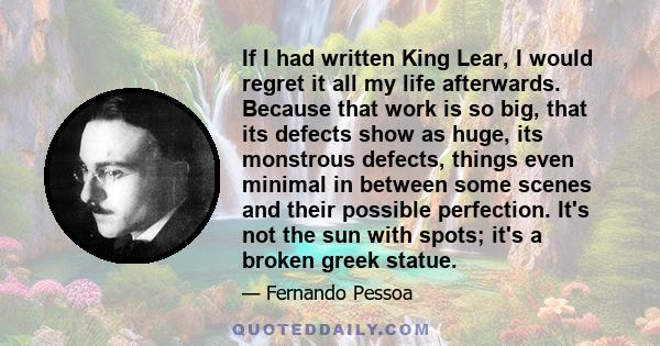 If I had written King Lear, I would regret it all my life afterwards. Because that work is so big, that its defects show as huge, its monstrous defects, things even minimal in between some scenes and their possible