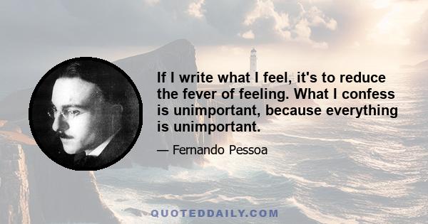 If I write what I feel, it's to reduce the fever of feeling. What I confess is unimportant, because everything is unimportant.