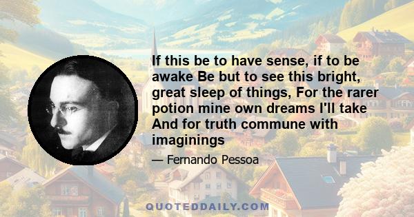 If this be to have sense, if to be awake Be but to see this bright, great sleep of things, For the rarer potion mine own dreams I'll take And for truth commune with imaginings