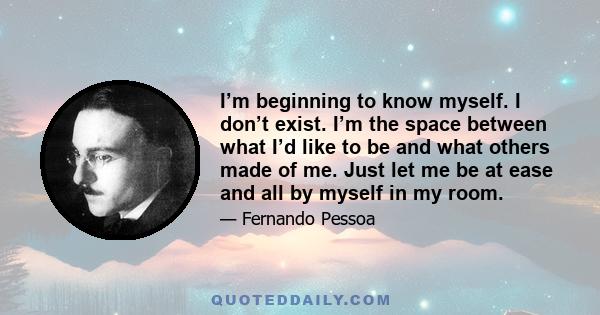 I’m beginning to know myself. I don’t exist. I’m the space between what I’d like to be and what others made of me. Just let me be at ease and all by myself in my room.