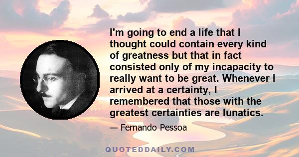 I'm going to end a life that I thought could contain every kind of greatness but that in fact consisted only of my incapacity to really want to be great. Whenever I arrived at a certainty, I remembered that those with