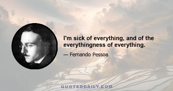 I'm sick of everything, and of the everythingness of everything.