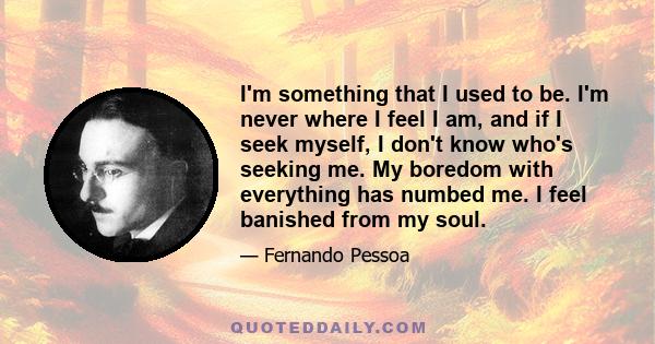 I'm something that I used to be. I'm never where I feel I am, and if I seek myself, I don't know who's seeking me. My boredom with everything has numbed me. I feel banished from my soul.