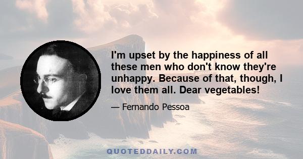 I'm upset by the happiness of all these men who don't know they're unhappy. Because of that, though, I love them all. Dear vegetables!