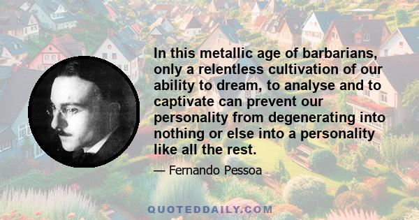 In this metallic age of barbarians, only a relentless cultivation of our ability to dream, to analyse and to captivate can prevent our personality from degenerating into nothing or else into a personality like all the