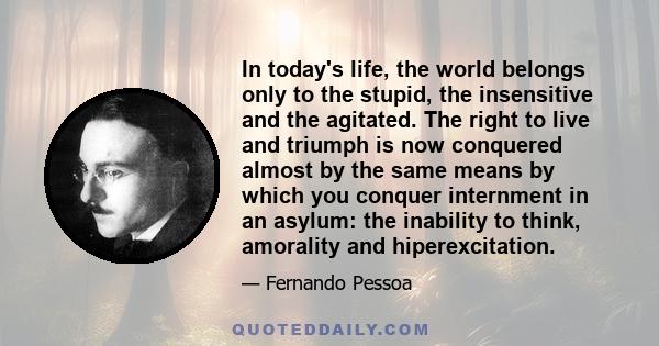 In today's life, the world belongs only to the stupid, the insensitive and the agitated. The right to live and triumph is now conquered almost by the same means by which you conquer internment in an asylum: the