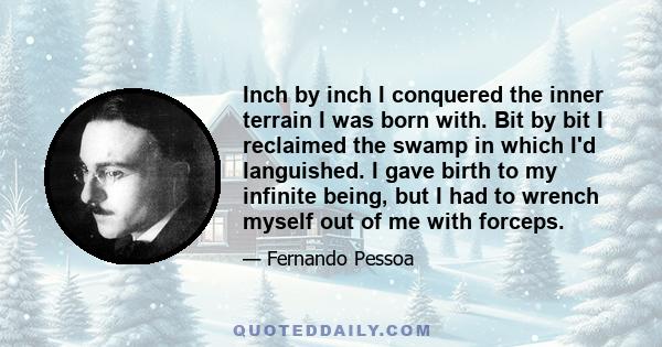 Inch by inch I conquered the inner terrain I was born with. Bit by bit I reclaimed the swamp in which I'd languished. I gave birth to my infinite being, but I had to wrench myself out of me with forceps.