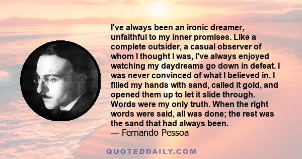 I've always been an ironic dreamer, unfaithful to my inner promises. Like a complete outsider, a casual observer of whom I thought I was, I've always enjoyed watching my daydreams go down in defeat. I was never