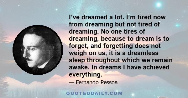 I’ve dreamed a lot. I’m tired now from dreaming but not tired of dreaming. No one tires of dreaming, because to dream is to forget, and forgetting does not weigh on us, it is a dreamless sleep throughout which we remain 