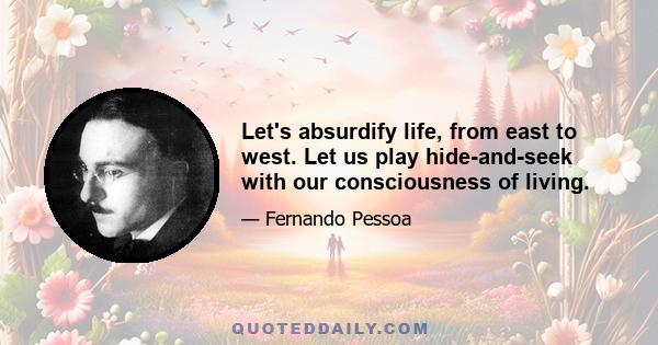 Let's absurdify life, from east to west. Let us play hide-and-seek with our consciousness of living.