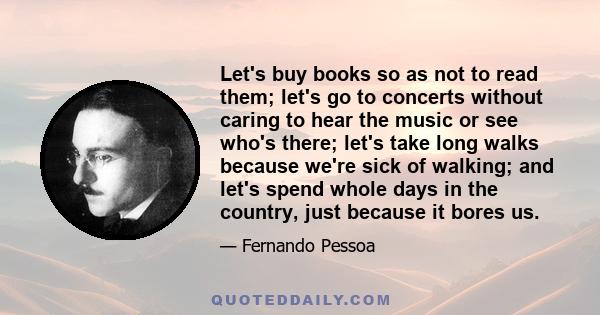 Let's buy books so as not to read them; let's go to concerts without caring to hear the music or see who's there; let's take long walks because we're sick of walking; and let's spend whole days in the country, just