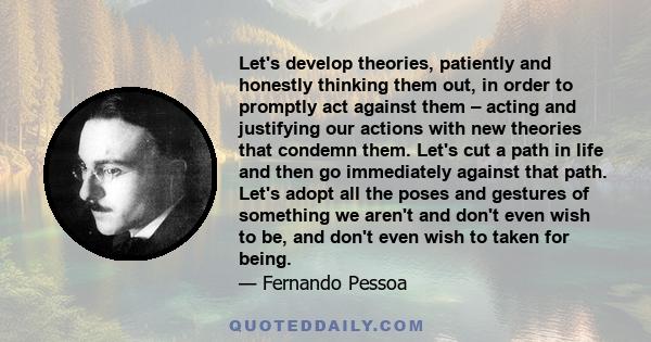 Let's develop theories, patiently and honestly thinking them out, in order to promptly act against them – acting and justifying our actions with new theories that condemn them. Let's cut a path in life and then go