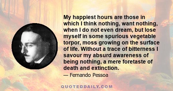 My happiest hours are those in which I think nothing, want nothing, when I do not even dream, but lose myself in some spurious vegetable torpor, moss growing on the surface of life. Without a trace of bitterness I