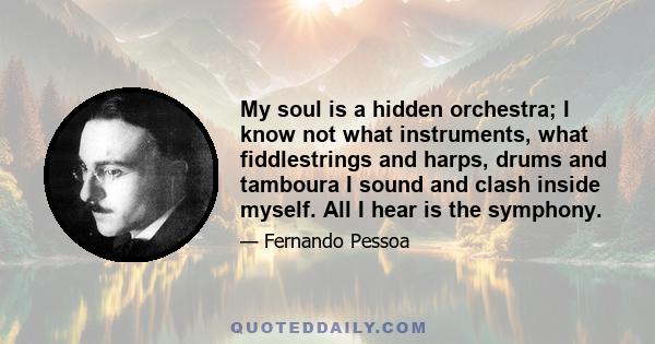 My soul is a hidden orchestra; I know not what instruments, what fiddlestrings and harps, drums and tamboura I sound and clash inside myself. All I hear is the symphony.