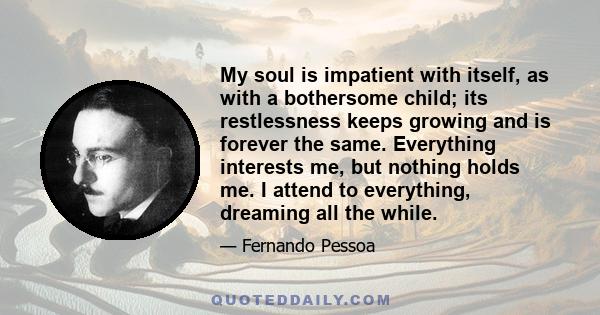 My soul is impatient with itself, as with a bothersome child; its restlessness keeps growing and is forever the same. Everything interests me, but nothing holds me. I attend to everything, dreaming all the while.