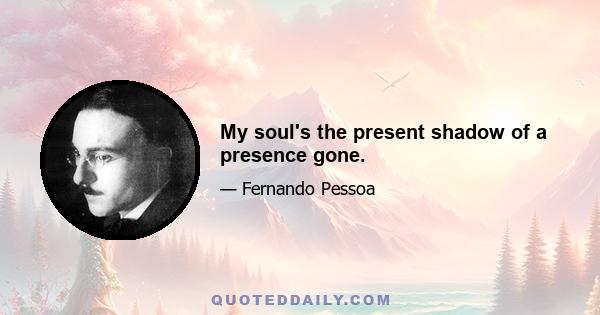 My soul's the present shadow of a presence gone.