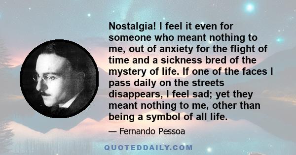 Nostalgia! I feel it even for someone who meant nothing to me, out of anxiety for the flight of time and a sickness bred of the mystery of life. If one of the faces I pass daily on the streets disappears, I feel sad;