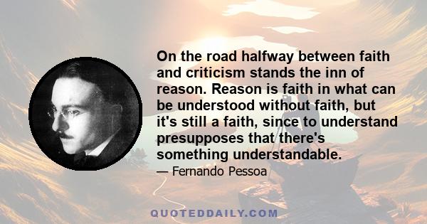 On the road halfway between faith and criticism stands the inn of reason. Reason is faith in what can be understood without faith, but it's still a faith, since to understand presupposes that there's something