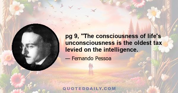 pg 9, The consciousness of life's unconsciousness is the oldest tax levied on the intelligence.