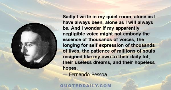 Sadly I write in my quiet room, alone as I have always been, alone as I will always be. And I wonder if my apparently negligible voice might not embody the essence of thousands of voices, the longing for self expression 