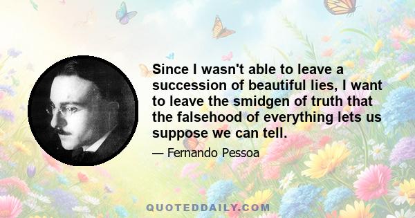 Since I wasn't able to leave a succession of beautiful lies, I want to leave the smidgen of truth that the falsehood of everything lets us suppose we can tell.