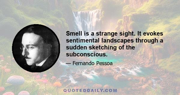 Smell is a strange sight. It evokes sentimental landscapes through a sudden sketching of the subconscious.