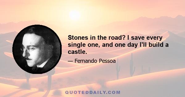 Stones in the road? I save every single one, and one day I'll build a castle.