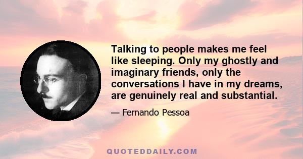 Talking to people makes me feel like sleeping. Only my ghostly and imaginary friends, only the conversations I have in my dreams, are genuinely real and substantial.