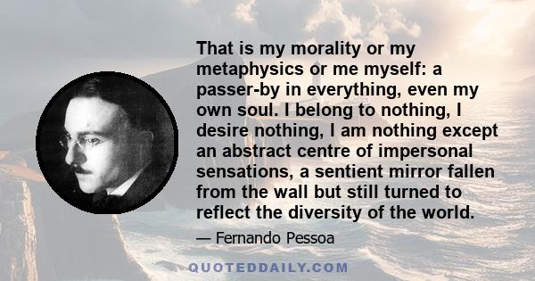 That is my morality or my metaphysics or me myself: a passer-by in everything, even my own soul. I belong to nothing, I desire nothing, I am nothing except an abstract centre of impersonal sensations, a sentient mirror