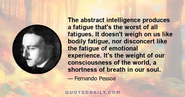 The abstract intelligence produces a fatigue that's the worst of all fatigues. It doesn't weigh on us like bodily fatigue, nor disconcert like the fatigue of emotional experience. It's the weight of our consciousness of 