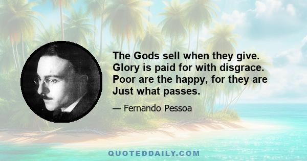 The Gods sell when they give. Glory is paid for with disgrace. Poor are the happy, for they are Just what passes.