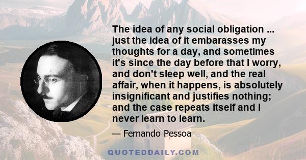 The idea of any social obligation ... just the idea of it embarasses my thoughts for a day, and sometimes it's since the day before that I worry, and don't sleep well, and the real affair, when it happens, is absolutely 