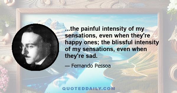 ...the painful intensity of my sensations, even when they're happy ones; the blissful intensity of my sensations, even when they're sad.