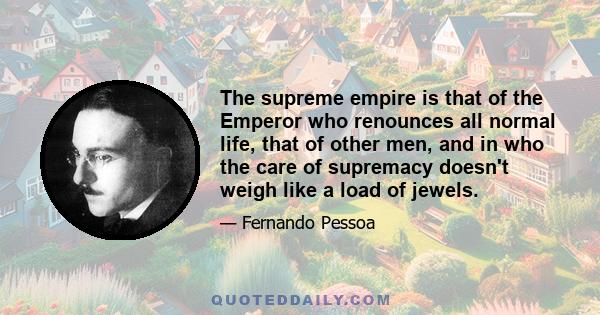 The supreme empire is that of the Emperor who renounces all normal life, that of other men, and in who the care of supremacy doesn't weigh like a load of jewels.