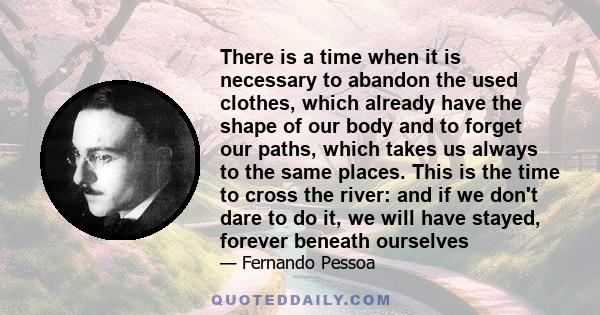 There is a time when it is necessary to abandon the used clothes, which already have the shape of our body and to forget our paths, which takes us always to the same places. This is the time to cross the river: and if