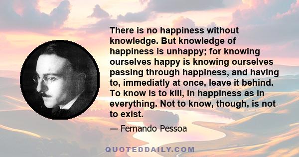 There is no happiness without knowledge. But knowledge of happiness is unhappy; for knowing ourselves happy is knowing ourselves passing through happiness, and having to, immediatly at once, leave it behind. To know is