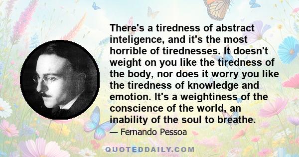 There's a tiredness of abstract inteligence, and it's the most horrible of tirednesses. It doesn't weight on you like the tiredness of the body, nor does it worry you like the tiredness of knowledge and emotion. It's a