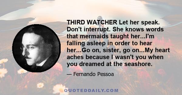 THIRD WATCHER Let her speak. Don't interrupt. She knows words that mermaids taught her...I'm falling asleep in order to hear her...Go on, sister, go on...My heart aches because I wasn't you when you dreamed at the